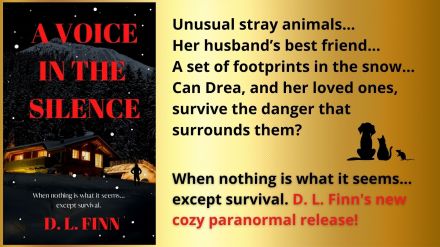 A Voice in the Silence

Unusual stray animals... 
Her husband's best friend... 
A set of footprints in the snow... 
Can Drea and her loved ones survive the danger that surrounds them? 
When nothing is what it seems... except survival.

D.L. Finn's new cozy paranormal release.